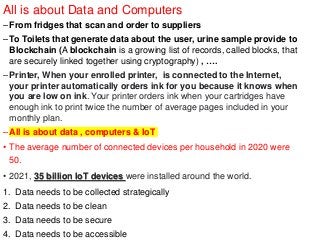 All is about Data and Computers
–From fridges that scan and order to suppliers
–To Toilets that generate data about the user, urine sample provide to
Blockchain (A blockchain is a growing list of records, called blocks, that
are securely linked together using cryptography) , ….
–Printer, When your enrolled printer, is connected to the Internet,
your printer automatically orders ink for you because it knows when
you are low on ink. Your printer orders ink when your cartridges have
enough ink to print twice the number of average pages included in your
monthly plan.
–All is about data , computers & IoT
• The average number of connected devices per household in 2020 were
50.
• 2021, 35 billion IoT devices were installed around the world.
1. Data needs to be collected strategically
2. Data needs to be clean
3. Data needs to be secure
4. Data needs to be accessible
 