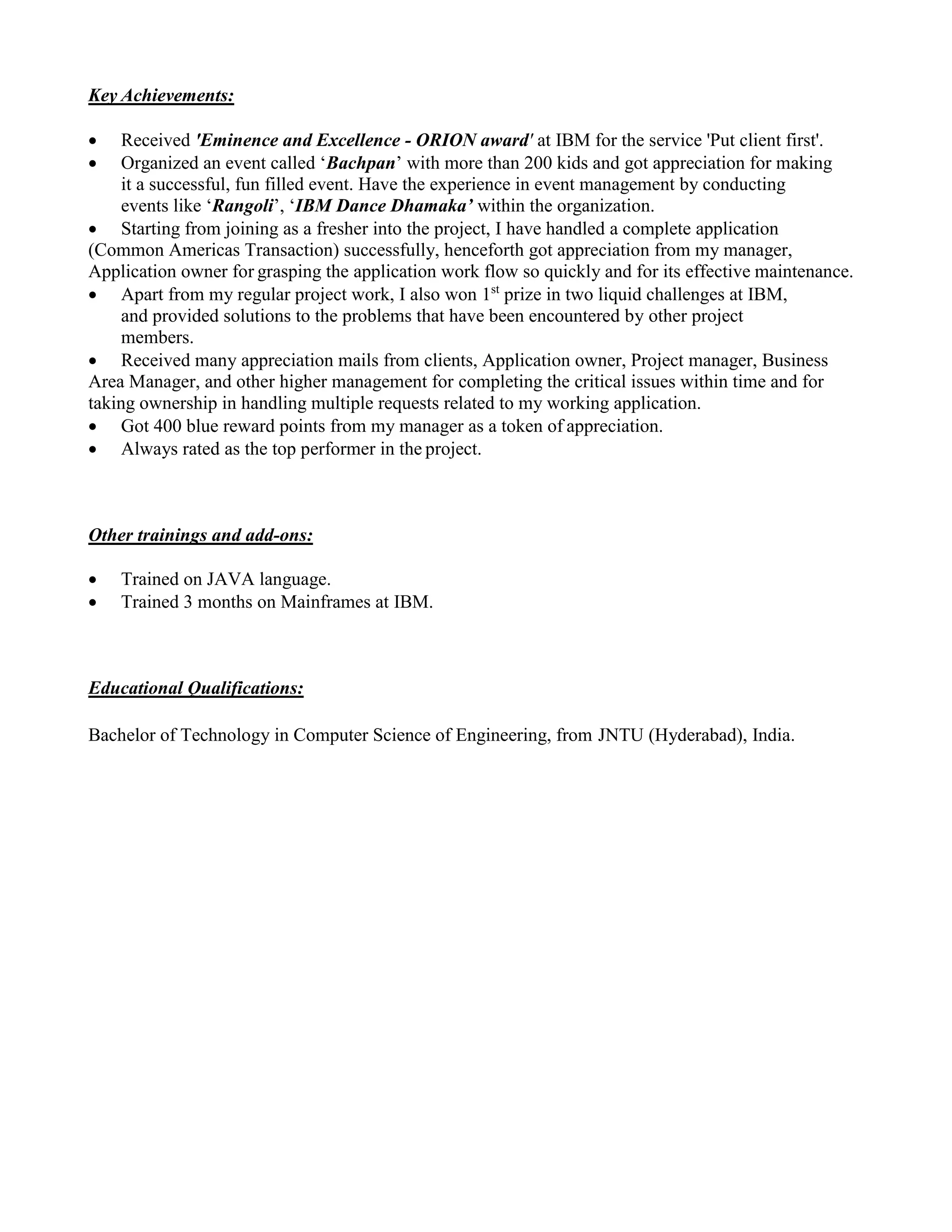 Key Achievements:
 Received 'Eminence and Excellence - ORION award' at IBM for the service 'Put client first'.
 Organized an event called ‘Bachpan’ with more than 200 kids and got appreciation for making
it a successful, fun filled event. Have the experience in event management by conducting
events like ‘Rangoli’, ‘IBM Dance Dhamaka’ within the organization.
 Starting from joining as a fresher into the project, I have handled a complete application
(Common Americas Transaction) successfully, henceforth got appreciation from my manager,
Application owner for grasping the application work flow so quickly and for its effective maintenance.
 Apart from my regular project work, I also won 1st
prize in two liquid challenges at IBM,
and provided solutions to the problems that have been encountered by other project
members.
 Received many appreciation mails from clients, Application owner, Project manager, Business
Area Manager, and other higher management for completing the critical issues within time and for
taking ownership in handling multiple requests related to my working application.
 Got 400 blue reward points from my manager as a token of appreciation.
 Always rated as the top performer in the project.
Other trainings and add-ons:
 Trained on JAVA language.
 Trained 3 months on Mainframes at IBM.
Educational Qualifications:
Bachelor of Technology in Computer Science of Engineering, from JNTU (Hyderabad), India.
 