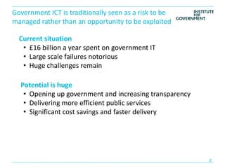 Government ICT is traditionally seen as a risk to be
managed rather than an opportunity to be exploited

  Current situation
   • £16 billion a year spent on government IT
   • Large scale failures notorious
   • Huge challenges remain

  Potential is huge
   • Opening up government and increasing transparency
   • Delivering more efficient public services
   • Significant cost savings and faster delivery
 