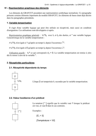 Ch III – Systèmes à logique séquentielle – Le GRAFCET – p.10
IV – Représentation graphique des éléments
Les éléments du GRAFCET possèdent une représentation symbolique normalisée. Ce paragraphe
présente certains éléments importants du modèle GRAFCET, les éléments de bases étant déjà décrits
dans les paragraphes précédents.
1. Variable temporisation
Il s'agit d'une variable logique qui peut être utilisée en réceptivité, mais aussi en condition
d'assignation. Ces utilisations sont développées ci-après.
Représentation graphique générale : t1/*/t2 avec t1 et t2 des durées, et * une variable logique.
Caractéristique de la variable temporisation :
# t1/*/t2 n'est égale à 1 qu'après un temps t1 depuis l'occurrence ↑*.
# t1/*/t2 n'est égale à 0 qu'après un temps t2 depuis l'occurrence ↓*.
Utilisation usuelle : t1/* ce qui correspond à t2 = 0. La variable temporisation est remise à zéro
dès le retour à zéro de la variable *.
2. Réceptivités particulières
2.1. Réceptivité dépendante du temps
t1/x2
2
3
L'étape 2 est temporisée t1 secondes par la variable temporisation.
2.2. Valeur booléenne d'un prédicat
[ * ]
La notation [ * ] signifie que la variable vaut 1 lorsque le prédicat
est vrai, et vaut 0 dans le cas contraire.
Exemples :
[C1 = 3]
[Température > 10°]
 