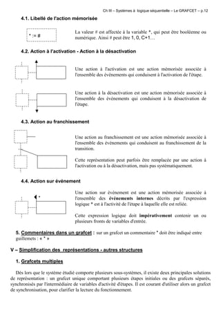 Ch III – Systèmes à logique séquentielle – Le GRAFCET – p.12
4.1. Libellé de l'action mémorisée
* := #
La valeur # est affectée à la variable *, qui peut être booléenne ou
numérique. Ainsi # peut être 1, 0, C+1…
4.2. Action à l'activation - Action à la désactivation
Une action à l'activation est une action mémorisée associée à
l'ensemble des événements qui conduisent à l'activation de l'étape.
Une action à la désactivation est une action mémorisée associée à
l'ensemble des événements qui conduisent à la désactivation de
l'étape.
4.3. Action au franchissement
* Une action au franchissement est une action mémorisée associée à
l'ensemble des événements qui conduisent au franchissement de la
transition.
Cette représentation peut parfois être remplacée par une action à
l'activation ou à la désactivation, mais pas systématiquement.
4.4. Action sur événement
*
Une action sur événement est une action mémorisée associée à
l'ensemble des événements internes décrits par l'expression
logique * est à l'activité de l'étape à laquelle elle est reliée.
Cette expression logique doit impérativement contenir un ou
plusieurs fronts de variables d'entrée.
5. Commentaires dans un grafcet : sur un grafcet un commentaire * doit être indiqué entre
guillemets : « * »
V – Simplification des représentations - autres structures
1. Grafcets multiples
Dès lors que le système étudié comporte plusieurs sous-systèmes, il existe deux principales solutions
de représentation : un grafcet unique comportant plusieurs étapes initiales ou des grafcets séparés,
synchronisés par l'intermédiaire de variables d'activité d'étapes. Il est courant d'utiliser alors un grafcet
de synchronisation, pour clarifier la lecture du fonctionnement.
 