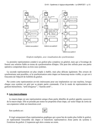 Ch III – Systèmes à logique séquentielle – Le GRAFCET – p.13
Grafcets multiples, avec visualisation des synchronismes
La première représentation conduit à un grafcet plus complexe en général, mais qui a l'avantage de
fournir une solution fiable en terme de synchronisation d'étapes. Elle peut être utilisée pour une partie
opérative comportant deux ou trois sous systèmes.
La seconde représentation est plus simple à établir, mais plus délicate également. Des erreurs de
synchronisme sont possibles, et la synchronisation entre étapes est beaucoup moins visible, ce qui est à
l'encontre de l'objectif de lisibilité du grafcet.
Par contre cette représentation est très intéressante pour une implantation sur une machine, lorsque
chaque sous système est géré par sa propre partie commande. C'est le mode de représentation des
grafcets hiérarchisés, “arrêt d'urgence” ; ”marche-arrêt”...
2. Les macro-étapes
La macro-étape est une représentation unique d'une partie détaillée de grafcet appelée expansion
de la macro-étape. Elle ne possède pas toutes les propriétés d'une étape, car seule l'étape de sortie de
son expansion valide ses transitions aval.
Son symbole est : M*
Il s'agit uniquement d'une représentation graphique qui a pour but de rendre plus lisible le grafcet,
en représentant l'ensemble des étapes et transitions représentatives d'une partie du système à
l'extérieur du grafcet. L'expansion agit alors comme un zoom.
 