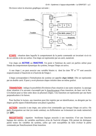 Ch III – Systèmes à logique séquentielle – Le GRAFCET – p.2
On trouve alors la structure graphique suivante :
ETAPE : situation dans laquelle le comportement de la partie commande est invariant vis-à-vis
de ses entrées et de ses sorties. Une étape est représentée par un carré, numéroté.
Une étape est ACTIVE ou INACTIVE. Un point à l'intérieur du carré est parfois utilisé pour
l'étude du comportement dynamique du système, lorsque l'étape est active.
A une étape i, on peut associer une variable binaire xi dont les états "0" et "1" sont associés
respectivement à l'inactivité et à l'activité de l'étape i.
L'étape correspondant à l'initialisation du système est appelée étape initiale. Elle est représentée
par un double carré. Il peut y avoir plusieurs étapes initiales dans un même grafcet.
TRANSITION : indique la possibilité d'évolution d'une situation à une autre situation. Le passage
d'une situation à la suivante s'accomplit par le franchissement d'une transition, du haut vers le bas.
L'évolution peut se faire entre deux ou plusieurs étapes. Une transition est représentée par une barre
perpendiculaire à la liaison.
Pour faciliter la lecture, une transition peut être repérée par un identificateur, ou désignée par les
étapes qu'elle sépare (l'identificateur sera placé à gauche).
ACTION : associée à une étape, une action n'est commandée que lorsque l'étape est active. On
parle d'assignation sur état (en mode continu), ou d'affectation sur événement (en mode mémorisé)
[cf. §IV].
RECEPTIVITE : équation booléenne logique associée à une transition. C'est une fonction
logique des entrées, de variables auxiliaires et/ou de l'activité d'étapes. Elle permet de distinguer
parmi toutes les variables du système, celles qui sont susceptibles de faire évoluer la partie
commande par franchissement d'une transition.
 