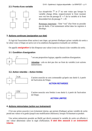 Ch III – Systèmes à logique séquentielle – Le GRAFCET – p.11
2.3. Fronts d'une variable
↑* ↓*
Les réceptivités ↑* et ↓* ne sont vraies que lorsque la
variable change d'état, respectivement le front montant
sera vrai lors du passage 0 → 1 de la variable et le front
descendant lors du passage 1 → 0.
Remarque importante : l'état “vrai” d'un front ne possède
pas de durée. C'est notamment utilisé dans les registres à
décalage.
3. Actions continues (assignation sur état)
Il s'agit de l'association d'une action à une étape, qui permet d'indiquer qu'une variable de sortie a
la valeur vraie si l'étape est active (et si la condition d'assignation éventuelle est vérifiée).
On appelle assignation le fait d'imposer une valeur (vraie ou fausse) à des variables de sortie.
3.1. Condition d'assignation
*
2
* est une proposition logique, appelée condition d'assignation.
Attention : cela ne doit pas être un front de variable (voir actions
mémorisées).
3.2. Action retardée – Action limitée
*
t1/x* L'action associée ne sera commandée qu'après une durée t1 à partir
de l'activation de l'étape.
ACTION RETARDEE
*
t1/x* L'action associée sera limitée à une durée t1 à partir de l'activation
de l'étape.
ACTION LIMITEE
4. Actions mémorisées (action sur événement)
C'est une action associée à un événement interne, qui permet d'indiquer qu'une variable de sortie
prend une valeur et la garde (jusqu'à une modification ultérieure), lorsque l'événement se produit.
Une action mémorisée possède un libellé qui décrit comment la variable de sortie est affectée à
une valeur déterminée selon la règle d'affectation. Il doit être associé à un événement
interne.
 