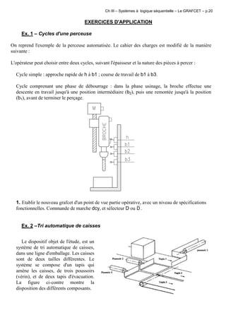 Ch III – Systèmes à logique séquentielle – Le GRAFCET – p.20
EXERCICES D'APPLICATION
Ex. 1 – Cycles d'une perceuse
On reprend l'exemple de la perceuse automatisée. Le cahier des charges est modifié de la manière
suivante :
L'opérateur peut choisir entre deux cycles, suivant l'épaisseur et la nature des pièces à percer :
Cycle simple : approche rapide de h à b1 ; course de travail de b1 à b3.
Cycle comprenant une phase de débourrage : dans la phase usinage, la broche effectue une
descente en travail jusqu'à une position intermédiaire (b2), puis une remontée jusqu'à la position
(b1), avant de terminer le perçage.
1. Etablir le nouveau grafcet d'un point de vue partie opérative, avec un niveau de spécifications
fonctionnelles. Commande de marche dcy, et sélecteur D ou D .
Ex. 2 –Tri automatique de caisses
Le dispositif objet de l'étude, est un
système de tri automatique de caisses,
dans une ligne d'emballage. Les caisses
sont de deux tailles différentes. Le
système se compose d'un tapis qui
amène les caisses, de trois poussoirs
(vérin), et de deux tapis d'évacuation.
La figure ci-contre montre la
disposition des différents composants.
 