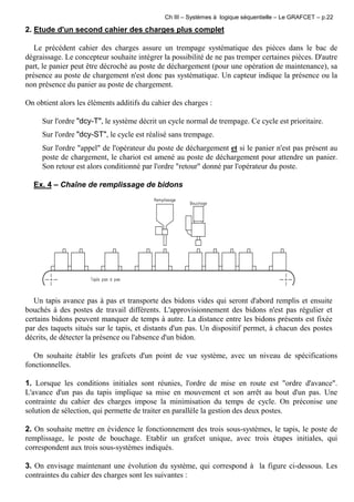 Ch III – Systèmes à logique séquentielle – Le GRAFCET – p.22
2. Etude d'un second cahier des charges plus complet
Le précédent cahier des charges assure un trempage systématique des pièces dans le bac de
dégraissage. Le concepteur souhaite intégrer la possibilité de ne pas tremper certaines pièces. D'autre
part, le panier peut être décroché au poste de déchargement (pour une opération de maintenance), sa
présence au poste de chargement n'est donc pas systématique. Un capteur indique la présence ou la
non présence du panier au poste de chargement.
On obtient alors les éléments additifs du cahier des charges :
Sur l'ordre "dcy-T", le système décrit un cycle normal de trempage. Ce cycle est prioritaire.
Sur l'ordre "dcy-ST", le cycle est réalisé sans trempage.
Sur l'ordre "appel" de l'opérateur du poste de déchargement et si le panier n'est pas présent au
poste de chargement, le chariot est amené au poste de déchargement pour attendre un panier.
Son retour est alors conditionné par l'ordre "retour" donné par l'opérateur du poste.
Ex. 4 – Chaîne de remplissage de bidons
Un tapis avance pas à pas et transporte des bidons vides qui seront d'abord remplis et ensuite
bouchés à des postes de travail différents. L'approvisionnement des bidons n'est pas régulier et
certains bidons peuvent manquer de temps à autre. La distance entre les bidons présents est fixée
par des taquets situés sur le tapis, et distants d'un pas. Un dispositif permet, à chacun des postes
décrits, de détecter la présence ou l'absence d'un bidon.
On souhaite établir les grafcets d'un point de vue système, avec un niveau de spécifications
fonctionnelles.
1. Lorsque les conditions initiales sont réunies, l'ordre de mise en route est "ordre d'avance".
L'avance d'un pas du tapis implique sa mise en mouvement et son arrêt au bout d'un pas. Une
contrainte du cahier des charges impose la minimisation du temps de cycle. On préconise une
solution de sélection, qui permette de traiter en parallèle la gestion des deux postes.
2. On souhaite mettre en évidence le fonctionnement des trois sous-systèmes, le tapis, le poste de
remplissage, le poste de bouchage. Etablir un grafcet unique, avec trois étapes initiales, qui
correspondent aux trois sous-systèmes indiqués.
3. On envisage maintenant une évolution du système, qui correspond à la figure ci-dessous. Les
contraintes du cahier des charges sont les suivantes :
 