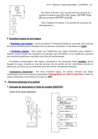 Ch III – Systèmes à logique séquentielle – Le GRAFCET – p.5
De même, si b reste vraie, un nouveau front montant de a
entraîne l'évolution entre [2] et [3], rendant ACTIVE l'étape
[3] tout en laissant ACTIVE l'étape [2]...
Pour visualiser l'évolution, il est possible de construire les
chronogrammes...
5. Evolution fugace et non fugace
# Evolution non fugace : c'est le cas général, l'événement d'entrée ne provoque qu'un seul pas
d'évolution (franchissement simultané d'une ou plusieurs transitions). L'état obtenu est stable.
# Evolution fugace : dans certain cas, l'application des règles d'évolution peut conduire à
franchir successivement des transitions (en plusieurs pas d'évolution) si les réceptivités associées
aux transitions postérieures sont déjà vraies lors du franchissement.
L'évolution correspondante, dite fugace, correspond à une succession d'états instables, durant
lesquels les étapes instables ne sont pas activées. On dit qu'elles ont été virtuellement activées et
désactivées, de même que les transitions associées ont été virtuellement franchies.
Conséquence importante : lors d'une évolution fugace, les actions associées aux étapes
virtuellement activées ne sont pas commandées (l'assignation sur état n'a pas lieu). Seules les
actions mémorisées seront prises en compte [cf. §IV].
II – Structure générale d'un grafcet
1. Exemple de description à l'aide du modèle GRAFCET
Cycle d'une seule séquence
 