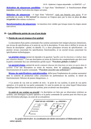 Ch III – Systèmes à logique séquentielle – Le GRAFCET – p.7
Activation de séquences parallèles : il s'agit d'une "distribution", le franchissement d'une
transition entraîne l'activation des étapes suivantes.
Sélection de séquences : il s'agit d'une "sélection", seule une branche sera suivie. Il est
préférable de rendre le OU exclusif (la structure ne l'impose pas), par la mise en place de deux
réceptivités elles-mêmes exclusives.
Synchronisation de séquences : la transition n'est validée que lorsque toutes les étapes amont
sont actives.
III – Les différents points de vue d'une étude
1. Points de vue et niveaux d'un grafcet
La description d'une partie commande d'un système automatisé doit intégrer plusieurs dimensions,
son niveau de spécifications et le point de vue de la description. Il reste alors à définir le niveau de
finesse de description : global, ou détaillé. Il y a deux principaux niveaux de spécifications : un
premier niveau concernant les spécifications fonctionnelles, et un second niveau concernant les
spécifications technologiques.
Le premier niveau permet de répondre à la question "quelles sont les fonctions à réaliser dans
une situation donnée?" c'est une description en terme de fonction des comportements que doit avoir
la partie commande face aux informations qu'elle reçoit. "Fonctions globales à réaliser".
Le second niveau, permet de savoir comment chacune des fonctions est mise en œuvre dans le
système. C'est une description en terme de moyens, donc de solutions technologiques, du
fonctionnement de la partie commande. "Fonctions associées aux actionneurs".
Niveau de spécifications opérationnelles, défini pour l'implantation du système automatisé
dans le contexte de production (elles concernent les performances du système, la sûreté du
fonctionnement, l'absence de pannes dangereuses...).
# Les points de vue sont au nombre de trois : le point de vue système, le point de vue partie
opérative, et le point de vue partie commande. Ce sont les points de vue selon lequel l'observateur
s'implique dans le fonctionnement du système, pour en donner une description.
Le point de vue système ou procédé : la description est faite par un observateur extérieur au
système, sans distinguer la partie opérative et la partie commande (le système peut très bien ne pas
avoir d'existence physique, au cours de sa conception).
Le grafcet décrit alors la coordination des tâches nécessaires à l'élaboration de la
valeur ajoutée.
 