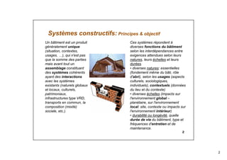 2
2
Systèmes constructifs: Principes & objectif
Un bâtiment est un produit
généralement unique
(situation, contextes,
usages, …), qui n'est pas
que la somme des parties
mais avant tout un
assemblage constituant
des systèmes cohérents
ayant des interactions
avec les systèmes
existants (naturels globaux
et locaux, culturels,
patrimoniaux,
infrastructures type VRD,
transports en commun, la
composition (mixité)
sociale, etc.).
Ces systèmes répondent à
diverses fonctions du bâtiment
selon les interdépendances entre
exigences attendues selon leurs
natures, leurs échelles et leurs
durées.
• diverses natures: essentielles
(fondement même du bâti, rôle
d'abri), selon les usages (aspects
culturels, sociologiques,
individuels), contextuels (données
du lieu et du contexte)
• diverses échelles (impacts sur
l'environnement global –
planétaire, sur l'environnement
local: site, contexte ou impacts sur
l'environnement intérieur)
• durabilité ou longévité, quelle
durée de vie du bâtiment, type et
fréquences d'entretien et de
maintenance.
 