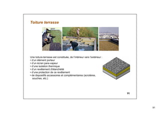 91
91
Toiture terrasse
Une toiture-terrasse est constituée, de l’intérieur vers l’extérieur :
• d’un élément porteur
• d’un écran pare-vapeur
• d’une isolation thermique
• d’un revêtement d'étanchéité
• d’une protection de ce revêtement
• de dispositifs accessoires et complémentaires (acrotères,
souches, etc.)
 