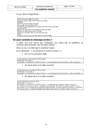 Bruno Delb                        http://www.brunodelb.com                     Date : 27/10/1999

                                Les systèmes experts

   Ce qui donne l’algorithme :

    POUR Toutes les règles de la liste
     Marquer chaque règle comme étant non vérifie;
    REPETER
     POUR Toutes les règles de la liste
    SI La règle n'est pas déjà vérifie
     ALORS SI Les hypothèses de la règle sont dans la base des faits
     ALORS DEBUT
    Ajouter les conclusions de la règle à la base des faits;
    Marquer la règle comme étant vérifiée;
    Indiquer qu'il faudra faire un nouveau parcours;
     FIN;
    JUSQU'A Ce qu'aucune nouvelle règle n'ait été vérifiée;


En quoi consiste le chainage arrière ?
   A partir d'un but donné par l'utilisateur (ou choisi par le système), on
   remonte récursivement vers les faits initiaux.
   Dans ce cas, on interroge le système expert.
   Si on demande : « La personne a-t-elle le rhume ? ».
           •   On va à la première règle.

    « SI la personne a de la fièvre ET elle tousse
    ALORS elle a la grippe. »
    La question « La personne a-t-elle le rhume ? » ne correspond pas à la conclusion « Elle a la grippe. ».

           •   On passe donc à la règle suivante.

    « SI la personne a la grippe ET mal au sinus
    ALORS elle a la sinusite. »
    La question « La personne a-t-elle le rhume ? » ne correspond pas à la conclusion « Elle a la sinusite. ».

           •   On passe donc à la règle suivante.

    « SI la personne a le nez qui coule
    ALORS elle a le rhume. »
    La question « La personne a-t-elle le rhume ? » correspond à la conclusion « Elle a le rhume. ».
    « La personne a le nez qui coule. » fait partie de la base des faits. Donc l'ordinateur répond « Oui. ».
    Par contre, si on ne l'avait pas trouvé dans la base des faits, on aurait cherché à montrer « La personne
    a le nez qui coule. » à partir des règles de la même façon que l'on a montré « Elle a le rhume. ».




                                                 18
 