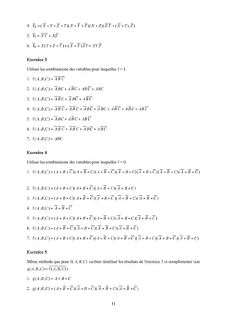 4. F = ( X + Y + Z + T )( X + Y + T )( X + Z )( Z T + ( X + Y ). Z )
    4

5. F = X Y + XZ
    5

6. F = X ( Y + Z + T ) + ( X + Y ) Z T + XY Z
    6


Exercice 3

Utiliser les combinaisons des variables pour lesquelles f = 1.

1. f ( A, B ,C ) = A B C

2. f ( A, B ,C ) = A BC + A B C + AB C + ABC

3. f ( A, B ,C ) = A B C + A BC + AB C

4. f ( A, B ,C ) = A B C + A B C + A BC + A BC + A B C + A B C + AB C

5. f ( A, B ,C ) = A BC + AB C + AB C

6. f ( A, B ,C ) = A B C + A B C + A BC + A B C

7. f ( A, B, C ) = ABC


Exercice 4

Utiliser les combinaisons des variables pour lesquelles f = 0.

1. f ( A, B ,C ) = ( A + B + C )( A + B + C )( A + B + C )( A + B + C)( A + B + C )( A + B + C )( A + B + C )


2. f ( A, B ,C ) = ( A + B + C )( A + B + C )( A + B + C )( A + B + C )

3. f ( A, B ,C ) = ( A + B + C)( A + B + C )( A + B + C )( A + B + C)( A + B + C )

4. f ( A, B, C ) = A + B + C

5. f ( A, B ,C ) = ( A + B + C )( A + B + C )( A + B + C)( A + B + C )( A + B + C )

6. f ( A, B ,C ) = ( A + B + C )( A + B + C )( A + B + C )( A + B + C )

7. f ( A, B ,C ) = ( A + B + C)( A + B + C )( A + B + C)( A + B + C )( A + B + C )( A + B + C )( A + B + C)


Exercice 5

Même méthode que pour f ( A, B , C) ou bien réutiliser les résultats de l'exercice 3 et complémenter (car
g( A , B , C ) = f ( A, B, C ) ).

1. g( A , B , C) = A + B + C

2. g( A , B , C) = ( A + B + C )( A + B + C )( A + B + C)( A + B + C )


                                                       11
 