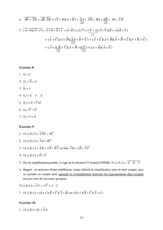 4. AB + AB = AB . AB = ( A + B)( A + B ) = { + AB + BA + BB = AB + A B
                                           AA            {
                                                      =0                      =0

5. ( A + B )( A + C ) = A + B + A + C = ( A . B ) + ( A.C ) = ( A + A)( A + C )( B + A)( B + C )
                                                              12 3
                                                               4 4
                                                                 =1

                        = ( A + C )( A + B )( { + B + C ) = ( A + C )( A + B )( A + B + C )( A + B + C )
                                              AA
                                              =0
                        = ( A + 0. B + C )( A + B + { ) = ( A + B )( A + C )
                                {                   0. C
                                 =0                     =0




Exercice 8

1. F1 = Y

2. F2 = X + Y

3. F3 = 1

4. F4 = X ⊕ Y ⊕ Z

5. F5 = ( X + Y ) Z

6. F6 = Y + T

7. F7 = Y + Z


Exercice 9

1. F( A , B , C ) = A B C + BC

2. F( A , B , C ) = A B + BC

3. F( A, B , C) = A B + A B + B C ou bien A B + A B + A C

4. F( A, B , C) = B + C

5. Pas de simplification possible, il s'agit de la fonction ET inclusif (XNOR), F( A, B , C) = A ⊕ B ⊕ C

6. Rappel : en présence d'états indifférents, traiter d'abord la simplification sans en tenir compte, puis
   les prendre en compte pour agrandir et éventuellement fusionner les regroupements déjà existants
   (ne pas créer de nouveaux groupes).

F( A, B , C) = A C + A C = A ⊕ C

7. F( A, B , C) = ( B + C)( B + C )( A + B ) ou ( B + C )( B + C )( A + C )


Exercice 10

1. F( A , B , C , D) = A B

                                                      13
 