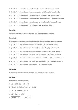 2. f ( A, B , C) = 1 si et seulement si au plus une des variables A, B, C prend la valeur 0

3. f ( A, B , C) = 1 si et seulement si exactement une des variables A, B, C prend la valeur 1

4. f ( A, B , C) = 1 si et seulement si au moins l'une des variables A, B, C prend la valeur 0

5. f ( A, B , C) = 1 si et seulement si exactement deux des variables A, B, C prennent la valeur 1

6. f ( A, B , C) = 1 si et seulement si au moins deux des variables A, B, C prennent la valeur 0

7. f ( A, B , C) = 1 si et seulement si les variables A, B, C prennent la valeur 1


Exercice 4

Mettre les fonctions de l'exercice précédent sous la seconde forme canonique.


Exercice 5

Écrire sous la seconde forme canonique les fonctions définies par les propositions suivantes :

1. g( A, B , C) = 0 si et seulement si aucune des variables A, B, C ne prend la valeur 1

2. g( A, B , C) = 0 si et seulement si au plus une des variables A, B, C prend la valeur 0

3. g( A, B , C) = 0 si et seulement si exactement une des variables A, B, C prend la valeur 1

4. g( A, B , C) = 0 si et seulement si au moins l'une des variables A, B, C prend la valeur 0

5. g( A, B , C) = 0 si et seulement si exactement deux des variables A, B, C prennent la valeur 1

6. g( A, B , C) = 0 si et seulement si au moins deux des variables A, B, C prennent la valeur 0

7. g( A, B , C) = 0 si et seulement si les variables A, B, C prennent la valeur 1


Exercice 6

Mettre les fonctions de l'exercice précédent sous la première forme canonique.


Exercice 7

Démontrer les relations suivantes :

1. AB + ACD + B D = AB + B D

2. ( A + B)( A + C )( B + C ) = ( A + B )( A + C )

3. AB + B C = ( A + B )( B + C )

4. AB + A B = AB + A B

5. ( A + B )( A + C ) = ( A + B )( A + C )



                                                      2
 