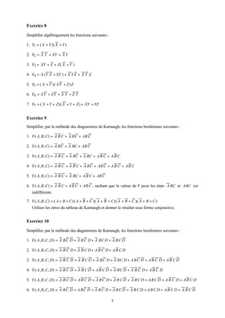 Exercice 8

Simplifier algébriquement les fonctions suivantes :

1. F1 = ( X + Y )( X + Y )

2. F2 = X Y + XY + X Y

3. F3 = XY + Z + Z ( X + Y )

4. F4 = X (Y Z + YZ ) + X Y Z + X Y Z

5. F5 = ( X + Y )( XY + Z ) Z

6. F6 = XY + ZT + X Y + Z T

7. F7 = ( X + Y + Z )( X + Y + Z ) + XY + YZ


Exercice 9
Simplifier, par la méthode des diagrammes de Karnaugh, les fonctions booléennes suivantes :

1. F( A, B , C) = A B C + A BC + AB C

2. F( A, B , C) = A BC + A BC + AB C

3. F( A, B , C) = A B C + A BC + A BC + A B C + A B C

4. F( A , B , C) = A B C + A B C + A BC + AB C + A B C + AB C

5. F( A, B , C) = A B C + A BC + A B C + AB C

6. F( A, B , C) = A B C + A B C + AB C , sachant que la valeur de F pour les états A BC et ABC est
   indifférente.

7. F( A , B , C) = ( A + B + C )( A + B + C )( A + B + C)( A + B + C )( A + B + C )
   Utiliser les zéros du tableau de Karnaugh et donner le résultat sous forme conjonctive.


Exercice 10

Simplifier, par la méthode des diagrammes de Karnaugh, les fonctions booléennes suivantes :

1. F( A , B , C, D) = A BC D + A B C D + A BC D + A B C D

2. F( A, B , C, D) = A B C D + A B C D + A B C D + A B C D

3. F( A , B , C, D) = A B C D + A B C D + A BC D + A BC D + A BC D + A B C D + A B C D

4. F( A , B , C, D) = A B C D + A B C D + A B C D + A BC D + A B C D + A B C D

5. F( A, B , C, D) = A B C D + A B C D + A B C D + A B C D + A B C D + A B C D + A B C D + A B C D

6. F( A , B , C, D) = A BC D + A BC D + A B C D + A B C D + A B C D + A B C D + A B C D + A B C D

                                                      3
 