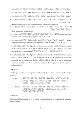 7. F( A , B , C , D) = A B C D + A B C D + A B C D + A B C D + A B C D + AB C D + A B C D + A B C D + A B C D

8. F( A, B , C, D) = A B C D + A B C D + A BC D + A BC D + A BC D + A BC D + A B C D + A B C D

9. F( A, B , C, D) = A BC D + A B C D + A B C D + A BC D + A BC D + A B C D + A B C D + A BC D

10. F( A , B , C, D) = ( A + B + C + D)( A + B + C + D)( A + B + C + D )( A + B + C + D )( A + B + C + D)
                                                                                         ( A + B + C + D)
   Donner le résultat sous les deux formes algébriques, conjonctive et disjonctive.
11. F( A, B , C, D) = ( A + B + C + D)( A + B + C + D)( A + B + C + D )( A + B + C + D )( A + B + C + D)
                                                                        ( A + B + C + D )( A + B + C + D)
   Même question que précédemment.

12. F( A, B , C, D) = A B C D + A B C D + A B C D + A B C D + A B C D + A B C D , sachant que deux
   combinaisons de variables sont impossibles : AB C D , et AB CD .

13. F( A, B , C, D) = A B C D + A B C D + A B C D + A B C D + A BC D + A B C D + A BC D ,             sachant
   que quatre combinaisons de variables sont impossibles : AB C D , ABCD, A B CD , et AB CD .

14. F( A, B , C, D) prend la valeur 1 pour les combinaisons suivantes des variables booléennes A, B, C,
   et D : AB C D , A BC D , A BC D, A BC D , ABC D, ABC D , AB C D . La valeur de F peut être
   quelconque pour les combinaisons A B C D , A BC D , A B C D, A B CD , et A B C D .

15. F( A, B , C, D) prend la valeur 1 pour les combinaisons suivantes des variables booléennes A, B, C,
   et D :     A BC D , ABC D , ABC D, A B C D, A BC D, A BC D, AB CD . La valeur de F peut être
   quelconque pour les combinaisons A BC D , AB C D , AB C D , AB C D , et ABCD . Donner une
   expression simplifiée sous forme disjonctive (utilisation des 1), puis sous forme conjonctive
   (utilisation des 0).

Exercice 11

Simplifier, par la méthode des diagrammes de Karnaugh, les fonctions booléennes de 5 variables
suivantes :

1. F( A, B , C, D, E ) = A B C D E + A B C D E + A BC D E + A B C D E + A BC D E + AB C DE +
                       A BC D E + A B C D E + AB C D E + A B C D E + A B C D E + A B C D E +
                       ABC D E + ABC DE + ABCDE + ABCD E

2. F( A, B , C, D, E ) = A B C D E + A B C D E + A BC D E + A BC D E + AB C D E + A B C D E +
                       A B C D E + A B C D E + A B C D E + A B C D E + A BC DE + A BC D E +
                       A BC D E + A B C D E + A B CD E


Exercice 12

Soit la fonction F de l'exercice 10, n° 11. Donner les schémas logiques ou logigrammes de la fonction
simplifiée utilisant :



                                                      4
 