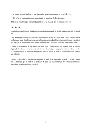 • le moteur M1 ne doit démarrer que si au moins deux interrupteurs sont fermés (Ii = 1),

• dès qu'un ou plusieurs interrupteurs sont activés, le moteur M2 doit démarrer.

Réaliser un circuit logique permettant de réaliser M1 et M2 avec des opérateurs NON ET.


Exercice 16

Un distributeur de boissons chaudes permet de distribuer du café ou du thé, avec ou sans lait, ou du lait
seul.

Trois boutons permettent de commander le distributeur : « café », « thé », « lait ». Pour obtenir l'une de
ces boissons seule, il suffit d'appuyer sur le bouton correspondant. Pour obtenir une boisson avec lait, il
faut appuyer en même temps sur le bouton correspondant à la boisson choisie et sur le bouton « lait ».

De plus, le distributeur ne fonctionne que si un jeton a préalablement été introduit dans la fente de
l'appareil. Une fausse manœuvre après introduction du jeton (par exemple, appui simultané sur « café »
et « thé ») provoque la restitution du jeton. Le lait étant gratuit, le jeton est également restitué si du lait
seul est choisi.


Calculer et simplifier les fonctions de restitution du jeton, J, de distribution du café, C, du thé T, et du
lait, L. On notera que la fonction de restitution du jeton peut indifféremment être active ou non lorsque
aucun jeton n'est introduit dans l'appareil.




                                                      6
 