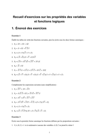 Recueil d'exercices sur les propriétés des variables
                et fonctions logiques

1. Énoncé des exercices

Exercice 1

Établir les tables de vérité des fonctions suivantes, puis les écrire sous les deux formes canoniques :

1. F1 = XY + YZ + XZ

2. F2 = X + YZ + Y Z T

3. F3 = ( X + Y )( X + Y + Z )

4. F4 = ( X + Z )( X + T + Z )Y Z

5. F5 = ( X Y + XY ) Z + ( X Y + XY ) Z

6. F6 = X + YZ

7. F7 = X Y Z + X Y Z + X Y Z + XY Z + XYZ

8. F8 = ( X + Y + Z )( X + Y + Z )( X + Y + Z )( X + Y + Z )( X + Y + Z )


Exercice 2

Complémenter les expressions suivantes (sans simplification) :

1. F1 = X Y + XY + X Y

2. F2 = X (Y Z + YZ ) + X Y Z + X Y Z

3. F3 = X Y + ZT + X Y + Z T

4. F4 = X Y ZT + X YT + X Z + ( Z + T )( XY + Z )

5. F5 = ( X + Y )( X + Z )

6. F6 = ( X + Y Z T )( XY + Z + T )( X + Y + Z )


Exercice 3

Écrire sous la première forme canonique les fonctions définies par les propositions suivantes :

1. f ( A, B , C) = 1 si et seulement si aucune des variables A, B, C ne prend la valeur 1


                                                     1
 