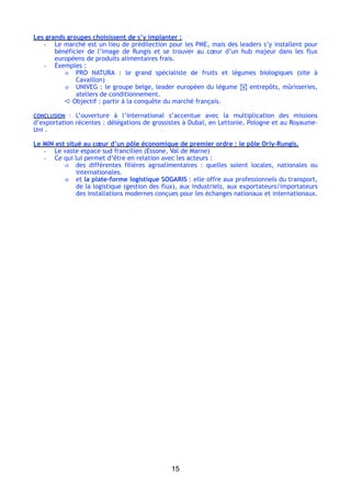Les grands groupes choisissent de s’y implanter :
- Le marché est un lieu de prédilection pour les PME, mais des leaders s’y installent pour
bénéficier de l’image de Rungis et se trouver au cœur d’un hub majeur dans les flux
européens de produits alimentaires frais.
- Exemples :
o PRO NATURA  : le grand spécialiste de fruits et légumes biologiques (site à
Cavaillon)
o UNIVEG : le groupe belge, leader européen du légume ! entrepôts, mûrisseries,
ateliers de conditionnement.
➪ Objectif : partir à la conquête du marché français.
CONCLUSION  : L’ouverture à l’international s’accentue avec la multiplication des missions
d’exportation récentes : délégations de grossistes à Dubaï, en Lettonie, Pologne et au Royaume-
Uni .
Le MIN est situé au cœur d’un pôle économique de premier ordre : le pôle Orly-Rungis.
- Le vaste espace sud francilien (Essone, Val de Marne)
- Ce qui lui permet d’être en relation avec les acteurs :
o des différentes filières agroalimentaires  : quelles soient locales, nationales ou
internationales.
o et la plate-forme logistique SOGARIS : elle offre aux professionnels du transport,
de la logistique (gestion des flux), aux industriels, aux exportateurs/importateurs
des installations modernes conçues pour les échanges nationaux et internationaux.
15
 