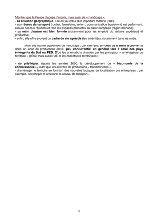 Montrer que la France dispose d'atouts, mais aussi de « handicaps ».
- sa situation géographique. Elle est au cœur d'un important marché (l'UE).
- son réseau de transport (routier, ferroviaire, aérien ; communication également) est performant,
assure des ﬂux réguliers et relie les espaces productifs au cœur européen (région rhénane).
- sa main d'œuvre est bien formée (notamment pour les emplois du tertiaire supérieur) et
productive.
- enﬁn, elle offre souvent un cadre de vie agréable (les aménités), notamment dans les midis.
Mais elle souffre également de handicaps ; par exemple, un coût de la main d'œuvre (et
donc un coût de production) élevé, peu concurrentiel en général face à celui des pays
émergents du Sud ou PED. D'où les orientations choisies par les principaux « aménageurs du
territoire » (l'État, mais aussi l'UE et les collectivités territoriales) :
- de privilégier, depuis les années 2000, le développement de «  l'économie de la
connaissance », plutôt que les activités de productions « traditionnelles ».
- d'aménager le territoire en fonction des nouvelles logiques de localisation des entreprises ; par
exemple, développer et améliorer le réseau de transport...
3
 