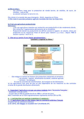 a) Elle se situe :
- aux premiers rangs pour la production de viande bovine, de volailles, de sucre, de
céréales : maïs et blé
- au second rand pour le lait et le vin.
Elle résiste à la montée des pays émergents : Brésil, Argentine et Chine.
➔ Elle reste la seconde puissance agricole mondiale derrière les Etats-Unis.
b) C’est une agriculture productiviste 
Définitions:
- c’est une agriculture intensive qui recherche une productivité et des rendements élevés.
Elle recherche l’augmentation permanente de la rentabilité.
- Productivité élevée (la productivité est définie comme le rapport, en volume, entre une
production et les ressources mises en œuvre pour l'obtenir source INSEE) : depuis 1988 le
secteur a perdu 1 actif sur 2.
2 – Elle est au centre d’une chaine agroalimentaire :
Comment s’organise la filière ?
- Elle intègre à l’amont les facteurs de productions industriels et tertiaires :
* les intrants : engrais, alimentation du bétail, matériel agricole.
* tertiaire : les banques.
- En aval les activités de transformation, de transport et de distribution.
➔ Les agriculteurs sont ainsi de plus en plus dépendants de ces industries ou des centrales
d’achat de la grande distribution alimentaire.
3 – Cependant l’agriculture occupe une place modeste dans l’économie française :
- Seulement 3,4% des actifs.
- Sa part dans le PIB est passée de 4% en 1980 à 1,4% de nos jours.
Mais l’ensemble de la filière agroalimentaire représente environ 20% du PIB.
B - / L’INTEGRATION AUX MARCHES EUROPEENS ET MONDIAUX :
1 - / L’agriculture joue un rôle majeur dans le commerce extérieur français
Un point fort du commerce extérieur.
a) En 2010, elle dégage un excédent de 7,8 milliards d’€.
11
 