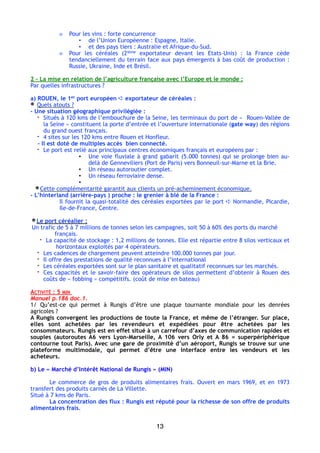 o Pour les vins : forte concurrence
▪ de l’Union Européenne : Espagne, Italie.
▪ et des pays tiers : Australie et Afrique-du-Sud.
o Pour les céréales (2ième exportateur devant les Etats-Unis)  : la France cède
tendanciellement du terrain face aux pays émergents à bas coût de production :
Russie, Ukraine, Inde et Brésil.
2 – La mise en relation de l’agriculture française avec l’Europe et le monde :
Par quelles infrastructures ?
a) ROUEN, le 1er port européen ➪ exportateur de céréales :
Quels atouts ?
- Une situation géographique privilégiée :
- Situés à 120 kms de l’embouchure de la Seine, les terminaux du port de «  Rouen-Vallée de
la Seine » constituent la porte d’entrée et l’ouverture internationale (gate way) des régions
du grand ouest français.
- 4 sites sur les 120 kms entre Rouen et Honfleur.
- Il est doté de multiples accès bien connecté.
- Le port est relié aux principaux centres économiques français et européens par :
▪ Une voie fluviale à grand gabarit (5.000 tonnes) qui se prolonge bien au-
delà de Genneviliers (Port de Paris) vers Bonneuil-sur-Marne et la Brie.
▪ Un réseau autoroutier complet.
▪ Un réseau ferroviaire dense.
▪
Cette complémentarité garantit aux clients un pré-acheminement économique.
- L’hinterland (arrière-pays ) proche : le grenier à blé de la France :
Il fournit la quasi-totalité des céréales exportées par le port ➪ Normandie, Picardie,
Ile-de-France, Centre.
Le port céréalier :
Un trafic de 5 à 7 millions de tonnes selon les campagnes, soit 50 à 60% des ports du marché
français.
- La capacité de stockage : 1,2 millions de tonnes. Elle est répartie entre 8 silos verticaux et
horizontaux exploités par 4 opérateurs.
- Les cadences de chargement peuvent atteindre 100.000 tonnes par jour.
- Il offre des prestations de qualité reconnues à l’international 
- Les céréales exportées sont sur le plan sanitaire et qualitatif reconnues sur les marchés.
- Ces capacités et le savoir-faire des opérateurs de silos permettent d’obtenir à Rouen des
coûts de « fobbing » compétitifs. (coût de mise en bateau)
ACTIVITÉ : 5 MIN
Manuel p.186 doc.1.
1/ Qu’est-ce qui permet à Rungis d’être une plaque tournante mondiale pour les denrées
agricoles ?
A Rungis convergent les productions de toute la France, et même de l’étranger. Sur place,
elles sont achetées par les revendeurs et expédiées pour être achetées par les
consommateurs. Rungis est en effet situé à un carrefour d’axes de communication rapides et
souples (autoroutes A6 vers Lyon-Marseille, A 106 vers Orly et A 86 = superpériphérique
contourne tout Paris). Avec une gare de proximité d’un aéroport, Rungis se trouve sur une
plateforme multimodale, qui permet d’être une interface entre les vendeurs et les
acheteurs.
b) Le « Marché d’Intérêt National de Rungis » (MIN)
Le commerce de gros de produits alimentaires frais. Ouvert en mars 1969, et en 1973
transfert des produits carnés de La Villette.
Situé à 7 kms de Paris.
La concentration des flux : Rungis est réputé pour la richesse de son offre de produits
alimentaires frais.
13
 