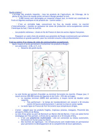 Quelle origine ?
L’arrivage des produits importés  : tous les produits de l’agriculture, de l’élevage, de la
pêche et des fleurs du monde entier arrivent à Rungis pendant la nuit.
- 5.000 tonnes sont déchargées en moyenne chaque jour, la moitié est constituée de
fruits et légumes exotiques et de produits de « contre-saison ».
- C’est un véritable hub, concentrant les flux du monde entier. Le marché
s’internationalise : montée en puissance de zones de production extra-européennes comme
l’Amérique du Sud, l’Asie du Sud-Est.
- Les produits nationaux : situés en Ile-de-France et dans les autres régions françaises.
Proposent un vaste choix de produits aux grossistes de Rungis (commerçants qui achètent
les marchandises en grande quantité, pour les revendre ensuite à des professionnels).
Il est au centre d’un réseau de voies de communication exceptionnel.
Quels moyens d’accès permettent d’acheminer les produits à Rungis ?
- Les autoroutes : A.86, A.11, A.6
o Desserte des poids lourds.
- La voie ferrée qui permet d’accéder au terminal ferroviaire du marché. Chaque jour, il
reçoit environ 200.000 tonnes de légumes et de fruits = 25% des arrivages.
o Le nouveau terminal (2009) doit permettre, à moyen terme de doubler cette
capacité.
▪ Très performant  : le temps de transbordement est ramené à 30 minutes
contre 24 heures antérieurement ➪ permet la mise en vente rapide.
o La seule ligne en France de fret ferroviaire sous température dirigée.
- L’avion : adapté pour les produits fragiles, tropicaux (ananas, mangues). Proximité des
aéroports d’Orly et de Roissy.
- La voie d’eau grâce au port de Bonneuil-sur-Marne (Val-de-Marne). C’est une plate-forme
stratégique de l’Est parisien, à 8 kms de la capitale et à 10 minutes d’Orly.
o C’est une plateforme multimodale : elle est connectée au réseau autoroutier,
ferroviaire et fluvial jusqu’au Havre.
o Des facilités de logistiques : les infrastructures sont modernisées en permanence
pour permettre le développement de la compétitivité de leurs opérateurs.
14
 