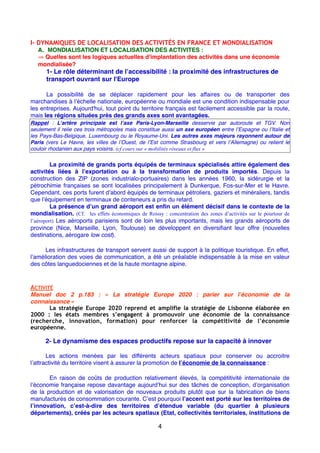 I- DYNAMIQUES DE LOCALISATION DES ACTIVITÉS EN FRANCE ET MONDIALISATION
A. MONDIALISATION ET LOCALISATION DES ACTIVITES :
⇒ Quelles sont les logiques actuelles d'implantation des activités dans une économie
mondialisée?
1- Le rôle déterminant de l’accessibilité : la proximité des infrastructures de
transport ouvrant sur l'Europe
La possibilité de se déplacer rapidement pour les affaires ou de transporter des
marchandises à l’échelle nationale, européenne ou mondiale est une condition indispensable pour
les entreprises. Aujourd'hui, tout point du territoire français est facilement accessible par la route,
mais les régions situées près des grands axes sont avantagées.
Rappel : L’artère principale est l’axe Paris-Lyon-Marseille desservie par autoroute et TGV. Non
seulement il relie ces trois métropoles mais constitue aussi un axe européen entre l’Espagne ou l’Italie et
les Pays-Bas-Belgique, Luxembourg ou le Royaume-Uni. Les autres axes majeurs rayonnent autour de
Paris (vers Le Havre, les villes de l’Ouest, de l’Est comme Strasbourg et vers l’Allemagne) ou relient le
couloir rhodanien aux pays voisins. (cf cours sur « mobilités réseaux et flux »
La proximité de grands ports équipés de terminaux spécialisés attire également des
activités liées à l’exportation ou à la transformation de produits importés. Depuis la
construction des ZIP (zones industrialo-portuaires) dans les années 1960, la sidérurgie et la
pétrochimie françaises se sont localisées principalement à Dunkerque, Fos-sur-Mer et le Havre.
Cependant, ces ports furent d’abord équipés de terminaux pétroliers, gaziers et minéraliers, tandis
que l’équipement en terminaux de conteneurs a pris du retard.
La présence d’un grand aéroport est enﬁn un élément décisif dans le contexte de la
mondialisation. (Cf. les effets économiques de Roissy : concentration des zones d’activités sur le pourtour de
l’aéroport) Les aéroports parisiens sont de loin les plus importants, mais les grands aéroports de
province (Nice, Marseille, Lyon, Toulouse) se développent en diversiﬁant leur offre (nouvelles
destinations, aérogare low cost).
Les infrastructures de transport servent aussi de support à la politique touristique. En effet,
l’amélioration des voies de communication, a été un préalable indispensable à la mise en valeur
des côtes languedociennes et de la haute montagne alpine.
ACTIVITÉ
Manuel doc 2 p.183 : «  La stratégie Europe 2020  : parier sur l’économie de la
connaissance »
La stratégie Europe 2020 reprend et amplifie la stratégie de Lisbonne élaborée en
2000 : les états membres s’engagent à promouvoir une économie de la connaissance
(recherche, innovation, formation) pour renforcer la compétitivité de l’économie
européenne.
2- Le dynamisme des espaces productifs repose sur la capacité à innover
Les actions menées par les différents acteurs spatiaux pour conserver ou accroitre
l’attractivité du territoire visent à assurer la promotion de l’économie de la connaissance :
En raison de coûts de production relativement élevés, la compétitivité internationale de
l’économie française repose davantage aujourd’hui sur des tâches de conception, d’organisation
de la production et de valorisation de nouveaux produits plutôt que sur la fabrication de biens
manufacturés de consommation courante. C’est pourquoi l’accent est porté sur les territoires de
l’innovation, c’est-à-dire des territoires d’étendue variable (du quartier à plusieurs
départements), créés par les acteurs spatiaux (Etat, collectivités territoriales, institutions de
4
 