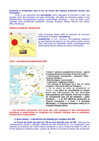 recherche et entreprises) dans le but de former des espaces productifs tournés vers
l’innovation.
C’est le cas notamment des technopôles, parcs regroupant et cherchant à créer une
synergie entre des entreprises de haute technologie, des pôles de recherche publics et des
établissements d’enseignement supérieur (technopôles principaux : ceux de Paris, Lyon,
Grenoble, Nice, Aix-Marseille, Montpellier, Toulouse, Bordeaux, Nantes, Rennes, Lille, Nancy-
Metz, Strasbourg).
Schéma d’un pôle de compétitivité
L’Etat encourage depuis 2004 la naissance de nouveaux
territoires de l’innovation : les pôles de
compétitivité. (cf. EDC : Minalogic). Ces politiques s’appuient
sur des logiques de cluster et sur des acteurs publics, surtout
l’Etat, mais aussi les collectivités locales, accompagnent des
acteurs privés dans la création de réseaux d’entreprises.
Carte « Les pôles de compétitivité en 2010 
Il existe 71 pôles de compétitivité en France, répartis
en grands domaines d’activités, ils sont très variés :
- L’aéronautique, l’aérospatiale  : Aérospace Valley  :
Toulouse, Bordeaux ;
- Biotechnologies : Lyon bio-pôle.
- L’agronomie : Végépolys à Angers.
- Les sciences et techniques de la mer (1er centre
européen) : Brest-Iroise (pôle mer-Bretagne).
1. Où se situent les pôles de compétitivité en
France  ? Les pôles de compétitivité se situent
d a n s l e s m é t r o p o l e s o ù l e s a c t i v i t é s
technopolitaines bien établies. Parmi les 71 pôles
de compétitivité sept ont été labellisés «  pôles
mondiaux  »  : 3 en IDF (Médicen, Systematic et
Finance innovation) 1 à Lyon, 1 à Grenoble
(Minalogic), 1 à Toulouse (Aerospace valley) et un
à Sophia-Antipolis (Nice).
→ Les territoires d’innovation font partie des choix politiques et des aménagements
permettant la modernisation et l’intégration de l’industrie française dans la compétition
résultant de la mondialisation.
3- Autre facteur : L’attractivité est attestée par l’ampleur des IDE.
La France fait partie des pays de l’UE les plus attractifs pour les IDE, c’est-à-dire les
investissements directs à l’étranger effectués par des entreprises en vue d’augmenter leurs
capacités de production par l’achat d’autres entreprises ou par la création de ﬁliales. En effet, la
France dispose de nombreux atouts : position de carrefour en Europe de l’Ouest, elle est très bien
5
 