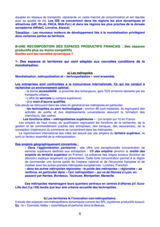 équipée en réseaux de transports, représente un vaste marché de consommation et est réputée
pour sa qualité de vie. Les IDE se concentrent dans les régions les plus dynamiques et
attractives (IdF, Rh-Al, PACA, Midi-Pyr.) et dans les régions les plus proches de la dorsale
européenne (NPdeC, Lorraine, Alsace).
Transition : Les nouveaux moteurs de développement liés à la mondialisation privilégient
donc certaines parties du territoire.
B-UNE RECOMPOSITION DES ESPACES PRODUCTIFS FRANCAIS : Des espaces
productifs plus ou moins compétitifs
Quelles sont les nouvelles dynamiques ?
1- Des espaces et territoires qui sont adaptés aux nouvelles conditions de la
mondialisation.
a) Les métropoles
Mondialisation, métropolisation et « technopolisation » vont ensemble.
Les entreprises sont confrontées à la concurrence internationale. Ce qui les conduit à
rechercher un environnement optimal :
- la bonne accessibilité : à proximité des échangeurs, gare TGV et bonne desserte par les
transports urbains.
- L’offre de services (y compris supérieurs)
- Une main d’œuvre qualiﬁée.
Ces atouts se retrouvent dans les villes en général et les métropoles en particulier.
- les technopôles ou parc technologique : environ 80 sont implantés. Ils regroupent des
activités de pointe et des établissements universitaires assurant la formation des
chercheurs, des cadres.
- Les fonctions dites « métropolitaines supérieures » : (un emploi sur 10 en France.
Les emplois de haut niveau de qualiﬁcation regroupent les fonctions de la recherche, de la
gestion et de commandement (cadres des entreprises, des banques, des assurances), de la
conception (ingénieurs) du commerce se concentrent dans les métropoles.
Le rayonnement international des villes est assuré par ces emplois du tertiaire supérieur, ils
sont un facteur essentiel de la métropolisation.
Des emplois géographiquement concentrés :
- Dans l’agglomération parisienne  : elle offre une exceptionnelle concentration de
services supérieurs destinés aux entreprises  : 1/3 des emplois (environ la moitié des
emplois du tertiaire supérieur en France). La présence des sièges sociaux (fonction de
décision) explique largement ce phénomène. Cette forte concentration permet à la région
de commander une bonne partie de l’espace national et de l’économie française et de
rivaliser avec les autres grandes métropoles européennes : Londres, Francfort.
- dans les autres métropoles régionales : le poids des métropoles « régionales » se
renforce, en particulier dans « l'arc métropolitain » qui va de Rennes à Lyon, en
passant par Nantes, Bordeaux, Toulouse, Montpellier, Marseille.
Ces métropoles réaménagent leurs quartiers centraux en centres d’affaires (cf. Eura-
Lille doc.3 p.139) tandis que leur aire urbaine accueille des technopôles.
b) Les territoires le l'innovation non-métropolitains.
Il existe des espaces non-métropolitains dynamiques comme les SPL (systèmes productifs locaux)
Ex : la « Cosmetic Valley » (cosmétique et parfums) dans la Beauce,
6
 