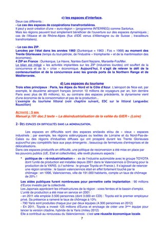 c) les espaces d'interface.
Deux cas différents :
- Le cas des espaces de coopérations transfrontalières.
Il peut y avoir création d'une « euro-région » (programme INTERREG) comme Sarlorlux.
Mais les régions peuvent tout simplement bénéﬁcier de l'ouverture sur des espaces dynamiques ;
cas de l'Alsace et de Rhône-Alpes (ﬂux d'IDE venus d'Allemagne ou de Suisse ; travailleurs
transfrontaliers).
- Le cas des ZIP.
Lancées par l'état dans les années 1960 (Dunkerque = 1963 ; Fos = 1968) au moment des
Trente Glorieuses (temps du tout-pétrole, de l'industrie « triomphante » et de la maritimisation des
économies).
4 ZIP en France : Dunkerque, Le Havre, Nantes-Saint Nazaire, Marseille-Fos/Mer.
Le bilan est mitigé = les activités implantées sur les ZIP (industries lourdes) ont souffert de la
concurrence et de la «  crise  » économique. Aujourd’hui, il s’agit de relever le déﬁ de la
conteneurisation et de la concurrence avec les grands ports de la Northern Range et de
Méditerranée.
d) Les espaces du tourisme
Trois sites principaux : Paris, les Alpes du Nord et la Côte d'Azur. L'aéroport de Nice est, par
exemple, le deuxième aéroport français (environ 10 millions de voyageurs par an, loin derrière
Paris avec plus de 85 millions). Ici, au contraire des espaces précédents, le dynamisme vient
d'une économie de la consommation et pas de la production...
L'exemple du tourisme littoral (voir chapitre suivant, EDC sur le littoral Languedoc
Roussillon)
ACTIVITÉ : 5 MIN
Manuel p.191 doc.3 texte « La désindustrialisation de la vallée du GIER » (Loire)
2- DES ESPACES EN DIFFICULTÉS DANS LA MONDIALISATION.
Les espaces en difﬁcultés sont des espaces enclavés et/ou de «  vieux  » espaces
industriels ; par exemple, les régions sidérurgiques ou textiles de Lorraine et du Nord-Pas-de-
Calais ou des régions d'industries diffuses qui ont prospéré durant les Trente Glorieuses
aujourd'hui peu compétitifs face aux pays émergents ; beaucoup de fermetures d'entreprises et de
délocalisations.
Dans ces espaces productifs en difﬁculté, une politique de reconversion a été mise en place par
les pouvoirs publics (UE, Etat et collectivités), elle revêt plusieurs aspects :
• politique de « ré-industrialisation » : ex de l’industrie automobile avec le groupe TOYOTA
dont l’unité de production est installée depuis 2001 dans le Valenciennois à Onnaing pour la
production de la YARIS. (c.f schéma : le groupe Toyota en France.). Il s’agissait de relancer
une région sinistrée : le bassin valenciennois était en effet fortement touché par le
chômage : en 1996, Valenciennes, ville de 191.000 habitants, compte un taux de chômage
de 20% !
Les aides publiques furent nombreuses pour permettre cette implantation : 90 millions
d’Euros investis par la collectivité.
Les Japonais apprécient les infrastructures de la région : voies ferrées et le bassin d’emploi.
L’unité de production a été mise en service en 2001 :
- en 2011 elle emploie 3.500 personnes (dont 3.000 en CDI) : Toyota est le premier employeur
privé. Sa présence a ramené le taux de chômage à 13%
- 790 Yaris sont produites chaque jour par deux équipes (4.300 personnes en 2012)
- En 2011, Toyota a investi 125 millions d’Euros et envisage de créer une 3ème équipe pour
lancer la version citadine, hybride de la Yaris (milieu 2012)
Elle a contribué au renouveau du Valenciennois : c’est une réussite économique locale.
7
 