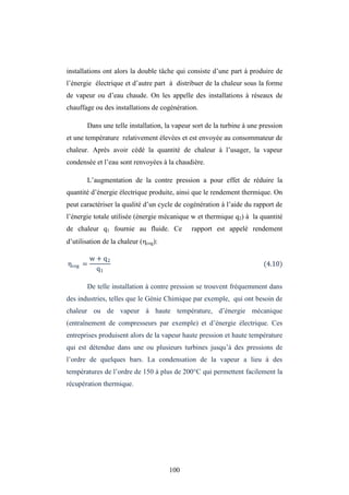 100
installations ont alors la double tâche qui consiste d’une part à produire de
l’énergie électrique et d’autre part à distribuer de la chaleur sous la forme
de vapeur ou d’eau chaude. On les appelle des installations à réseaux de
chauffage ou des installations de cogénération.
Dans une telle installation, la vapeur sort de la turbine à une pression
et une température relativement élevées et est envoyée au consommateur de
chaleur. Après avoir cédé la quantité de chaleur à l’usager, la vapeur
condensée et l’eau sont renvoyées à la chaudière.
L’augmentation de la contre pression a pour effet de réduire la
quantité d’énergie électrique produite, ainsi que le rendement thermique. On
peut caractériser la qualité d’un cycle de cogénération à l’aide du rapport de
l’énergie totale utilisée (énergie mécanique w et thermique q2) à la quantité
de chaleur q1 fournie au fluide. Ce rapport est appelé rendement
d’utilisation de la chaleur (cog):
ηcog =
w + q2
q1
(4.10)
De telle installation à contre pression se trouvent fréquemment dans
des industries, telles que le Génie Chimique par exemple, qui ont besoin de
chaleur ou de vapeur à haute température, d’énergie mécanique
(entraînement de compresseurs par exemple) et d’énergie électrique. Ces
entreprises produisent alors de la vapeur haute pression et haute température
qui est détendue dans une ou plusieurs turbines jusqu’à des pressions de
l’ordre de quelques bars. La condensation de la vapeur a lieu à des
températures de l’ordre de 150 à plus de 200°C qui permettent facilement la
récupération thermique.
 