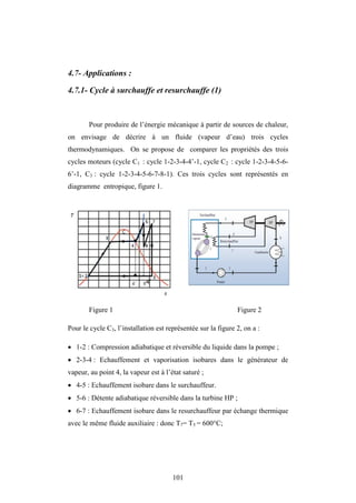 101
4.7- Applications :
4.7.1- Cycle à surchauffe et resurchauffe (1)
Pour produire de l’énergie mécanique à partir de sources de chaleur,
on envisage de décrire à un fluide (vapeur d’eau) trois cycles
thermodynamiques. On se propose de comparer les propriétés des trois
cycles moteurs (cycle C1 : cycle 1-2-3-4-4’-1, cycle C2 : cycle 1-2-3-4-5-6-
6’-1, C3 : cycle 1-2-3-4-5-6-7-8-1). Ces trois cycles sont représentés en
diagramme entropique, figure 1.
Figure 1 Figure 2
Pour le cycle C3, l’installation est représentée sur la figure 2, on a :
 1-2 : Compression adiabatique et réversible du liquide dans la pompe ;
 2-3-4 : Echauffement et vaporisation isobares dans le générateur de
vapeur, au point 4, la vapeur est à l’état saturé ;
 4-5 : Echauffement isobare dans le surchauffeur.
 5-6 : Détente adiabatique réversible dans la turbine HP ;
 6-7 : Echauffement isobare dans le resurchauffeur par échange thermique
avec le même fluide auxiliaire : donc T7= T5 = 600°C;
’
 