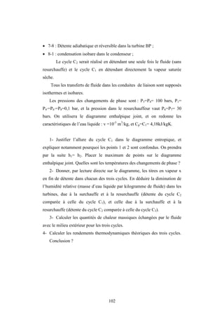 102
 7-8 : Détente adiabatique et réversible dans la turbine BP ;
 8-1 : condensation isobare dans le condenseur ;
Le cycle C2 serait réalisé en détendant une seule fois le fluide (sans
resurchauffe) et le cycle C1 en détendant directement la vapeur saturée
sèche.
Tous les transferts de fluide dans les conduites de liaison sont supposés
isothermes et isobares.
Les pressions des changements de phase sont : P3=P4= 100 bars, P1=
P4’=P6’=P8=0,1 bar, et la pression dans le resurchauffeur vaut P6=P7= 30
bars. On utilisera le diagramme enthalpique joint, et on redonne les
caractéristiques de l’eau liquide : v =10-3
m3
/kg, et Cp=C1= 4,18kJ/kgK.
1- Justifier l’allure du cycle C1 dans le diagramme entropique, et
expliquer notamment pourquoi les points 1 et 2 sont confondus. On prendra
par la suite h1= h2. Placer le maximum de points sur le diagramme
enthalpique joint. Quelles sont les températures des changements de phase ?
2- Donner, par lecture directe sur le diagramme, les titres en vapeur x
en fin de détente dans chacun des trois cycles. En déduire la diminution de
l’humidité relative (masse d’eau liquide par kilogramme de fluide) dans les
turbines, due à la surchauffe et à la resurchauffe (détente du cycle C2
comparée à celle du cycle C1), et celle due à la surchauffe et à la
resurchauffe (détente du cycle C2 comparée à celle du cycle C3).
3- Calculer les quantités de chaleur massiques échangées par le fluide
avec le milieu extérieur pour les trois cycles.
4- Calculer les rendements thermodynamiques théoriques des trois cycles.
Conclusion ?
 