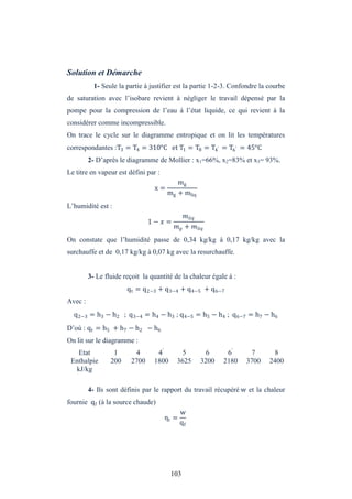 103
Solution et Démarche
1- Seule la partie à justifier est la partie 1-2-3. Confondre la courbe
de saturation avec l’isobare revient à négliger le travail dépensé par la
pompe pour la compression de l’eau à l’état liquide, ce qui revient à la
considérer comme incompressible.
On trace le cycle sur le diagramme entropique et on lit les températures
correspondantes :T3 = T4 = 310°C et T1 = T8 = T4′ = T6′ = 45°C
2- D’après le diagramme de Mollier : x1=66%, x2=83% et x3= 93%.
Le titre en vapeur est défini par :
x =
mg
mg + mliq
L’humidité est :
1 − =
+
On constate que l’humidité passe de 0,34 kg/kg à 0,17 kg/kg avec la
surchauffe et de 0,17 kg/kg à 0,07 kg avec la resurchauffe.
3- Le fluide reçoit la quantité de la chaleur égale à :
qt = q2−3 + q3−4 + q4−5 + q6−7
Avec :
q2−3 = h3 − h2 ; q3−4 = h4 − h3 ; q4−5 = h5 − h4 ; q6−7 = h7 − h6
D’où : qt = h5 + h7 − h2 − h6
On lit sur le diagramme :
Etat 1 4 4’
5 6 6’
7 8
Enthalpie
kJ/kg
200 2700 1800 3625 3200 2180 3700 2400
4- Ils sont définis par le rapport du travail récupéré w et la chaleur
fournie qf (à la source chaude)
ηt =
w
qf
 