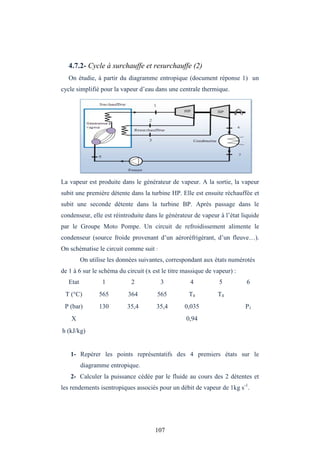 107
4.7.2- Cycle à surchauffe et resurchauffe (2)
On étudie, à partir du diagramme entropique (document réponse 1) un
cycle simplifié pour la vapeur d’eau dans une centrale thermique.
La vapeur est produite dans le générateur de vapeur. A la sortie, la vapeur
subit une première détente dans la turbine HP. Elle est ensuite réchauffée et
subit une seconde détente dans la turbine BP. Après passage dans le
condenseur, elle est réintroduite dans le générateur de vapeur à l’état liquide
par le Groupe Moto Pompe. Un circuit de refroidissement alimente le
condenseur (source froide provenant d’un aéroréfrigérant, d’un fleuve…).
On schématise le circuit comme suit :
On utilise les données suivantes, correspondant aux états numérotés
de 1 à 6 sur le schéma du circuit (x est le titre massique de vapeur) :
Etat 1 2 3 4 5 6
T (°C) 565 364 565 T4 T4
P (bar) 130 35,4 35,4 0,035 P1
X 0,94
h (kJ/kg)
1- Repérer les points représentatifs des 4 premiers états sur le
diagramme entropique.
2- Calculer la puissance cédée par le fluide au cours des 2 détentes et
les rendements isentropiques associés pour un débit de vapeur de 1kg s-1
.
 