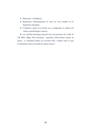 108
3- Déterminer l’enthalpie h5.
4- Représenter schématiquement le cycle de l’eau complet sur le
diagramme entropique.
5- Compléter à partir de la lecture sur ce diagramme, le tableau des
valeurs caractéristiques ci-dessus.
6- Les centrales thermiques peuvent avoir une puissance de l’ordre de
250 MWe (Méga Watt électrique : puissance effectivement fournie au
réseau ; le rendement global est d’environ 40%, variable selon le type
d’installation). Quel est le débit de vapeur associé ?
 