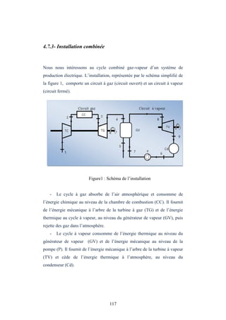 117
4.7.3- Installation combinée
Nous nous intéressons au cycle combiné gaz-vapeur d’un système de
production électrique. L’installation, représentée par le schéma simplifié de
la figure 1, comporte un circuit à gaz (circuit ouvert) et un circuit à vapeur
(circuit fermé).
Figure1 : Schéma de l’installation
- Le cycle à gaz absorbe de l’air atmosphérique et consomme de
l’énergie chimique au niveau de la chambre de combustion (CC). Il fournit
de l’énergie mécanique à l’arbre de la turbine à gaz (TG) et de l’énergie
thermique au cycle à vapeur, au niveau du générateur de vapeur (GV), puis
rejette des gaz dans l’atmosphère.
- Le cycle à vapeur consomme de l’énergie thermique au niveau du
générateur de vapeur (GV) et de l’énergie mécanique au niveau de la
pompe (P). Il fournit de l’énergie mécanique à l’arbre de la turbine à vapeur
(TV) et cède de l’énergie thermique à l’atmosphère, au niveau du
condenseur (Cd).
 