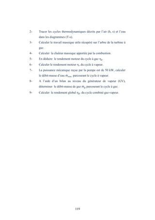 119
2- Tracer les cycles thermodynamiques décrits par l’air (h, s) et l’eau
dans les diagrammes (T-s).
3- Calculer le travail massique utile récupéré sur l’arbre de la turbine à
gaz.
4- Calculer la chaleur massique apportée par la combustion.
5- En déduire le rendement moteur du cycle à gaz g.
6- Calculer le rendement moteur v du cycle à vapeur.
7- La puissance mécanique reçue par la pompe est de 50 kW, calculer
le débit-masse d’eau parcourant le cycle à vapeur.
8- A l’aide d’un bilan au niveau du générateur de vapeur (GV),
déterminer le débit-masse de gaz parcourant le cycle à gaz.
9- Calculer le rendement global gl du cycle combiné gaz-vapeur.
 
