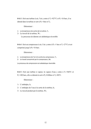 12
0-4-3 : Soit une turbine à air, l’air y entre à T1=927°C et P1=16 bars, il se
détend dans la turbine et sort à P2=1bar et T2.
Déterminer :
1- La température de sortie de la turbine, T2
2- Le travail de la turbine, WT
Le processus de détente est adiabatique réversible
0-4-4 : Soit un compresseur à air, l’air y entre à P1=1 bar et T1=27°C et est
comprimé jusqu’à P2=16 bars.
Déterminer :
1- La température de l’air à la sortie du compresseur, T2
2- Le travail consommé par le compresseur, Wc
Le processus de compression est adiabatique réversible
0-4-5 : Soit une turbine à vapeur, la vapeur d’eau y entre à T1=560°C et
P1=100 bars, elle se détend et sort à P2=0.06bar et T2=80°C.
Déterminer :
1- L’enthalpie, h1
2- L’enthalpie de l’eau à la sortie de la turbine, h2
3- Le travail produit par la turbine, WT
 