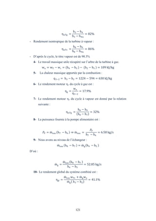121
ηisTg =
h3 − h4
h3 − h4is
= 82%
- Rendement isentropique de la turbine à vapeur :
ηisTv =
h8 − h9
h8 − h9is
= 86%
- D’après le cycle, le titre vapeur est de 90.3%
4- Le travail massique utile récupéré sur l’arbre de la turbine à gaz.
wu = wT − wc = (h4 − h3 ) − (h2 − h1 ) = 109 kJ/kg
5- La chaleur massique apportée par la combustion :
q3−2 = h3 − h2 = 1224 − 594 = 630 kJ/kg
6- Le rendement moteur v du cycle à gaz est :
ηg =
wu
q3−2
= 17.9%
7- Le rendement moteur v du cycle à vapeur est donné par la relation
suivante :
ηisTg =
h8 − h9
h8 − h7
= 32%
8- La puissance fournie à la pompe alimentaire est :
P = meau h7 − h6 ⇒ meau =
P
h7 − h6
= 6.58 kg/s
9- Nous avons au niveau de l’échangeur :
meau h8 − h7 = mg h4 − h5
D’où :
mg =
meau h8 − h7
h4 − h5
= 52.85 kg/s
10- Le rendement global du système combiné est :
ηgl =
meau wTv + mgwu
mg h3 − h2
= 41.1%
 