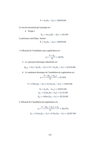 125
P = m1 h1 − h6 = 20040 kW
Le travail consommé par la pompe est :
 Pompe 1
Pp1 = m1v8 P9 − P8 = 105 kW
La puissance calorifique fournie :
Pf = m1 h1 − h9 = 48990 kW
L’efficacité de l’installation sans cogénération est :
η =
P − Pp1
Pf
= 40,9%
3- La puissance thermique industrielle est :
Qmax = 0,1 ∗ m1 h1 − h7 + 0,7 ∗ m1 h5 − h7 = 26194 kW.
4- Le rendement thermique de l’installation de cogénération est :
η =
P − (Pp1 + Pp2)
Pf
= 25.46%
P = 0.9m1 h1 − h5 + 0.2 m1 h5 − h6 = 11044 kW
Pf = m1 h1 − h11 = 42952 kW
Pp1 = 0.2m1 h9 − h8 = 21.16 kW
Pp2 = 0.8m1 h10 − h7 = 85.28 kW
L’efficacité de l’installation de cogénération est :
η =
P − (Pp1 + Pp2) + Pch
Pf
= 86.47%
Pch = 0.1m1 h4 − h7 + 0.7m1 h5 − h7 = 26207 kW
 