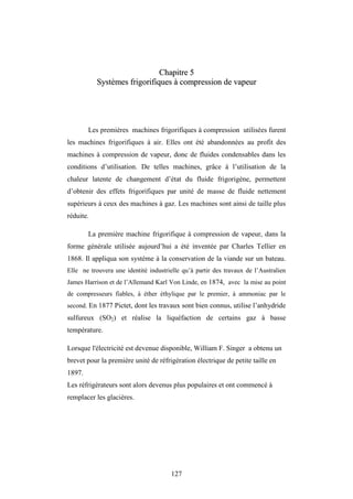 127
C
Ch
ha
ap
pi
it
tr
re
e 5
5
S
Sy
ys
st
tè
èm
me
es
s f
fr
ri
ig
go
or
ri
if
fi
iq
qu
ue
es
s à
à c
co
om
mp
pr
re
es
ss
si
io
on
n d
de
e v
va
ap
pe
eu
ur
r
Les premières machines frigorifiques à compression utilisées furent
les machines frigorifiques à air. Elles ont été abandonnées au profit des
machines à compression de vapeur, donc de fluides condensables dans les
conditions d’utilisation. De telles machines, grâce à l’utilisation de la
chaleur latente de changement d’état du fluide frigorigène, permettent
d’obtenir des effets frigorifiques par unité de masse de fluide nettement
supérieurs à ceux des machines à gaz. Les machines sont ainsi de taille plus
réduite.
La première machine frigorifique à compression de vapeur, dans la
forme générale utilisée aujourd’hui a été inventée par Charles Tellier en
1868. Il appliqua son système à la conservation de la viande sur un bateau.
Elle ne trouvera une identité industrielle qu’à partir des travaux de l’Australien
James Harrison et de l’Allemand Karl Von Linde, en 1874, avec la mise au point
de compresseurs fiables, à éther éthylique par le premier, à ammoniac par le
second. En 1877 Pictet, dont les travaux sont bien connus, utilise l’anhydride
sulfureux (SO2) et réalise la liquéfaction de certains gaz à basse
température.
Lorsque l'électricité est devenue disponible, William F. Singer a obtenu un
brevet pour la première unité de réfrigération électrique de petite taille en
1897.
Les réfrigérateurs sont alors devenus plus populaires et ont commencé à
remplacer les glacières.
 