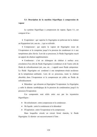 128
5.1- Description de la machine frigorifique à compression de
vapeur
Le système frigorifique à compression de vapeur, figure 5.1, est
composé d’un :
 Evaporateur : qui vaporise le frigorigène en prélevant de la chaleur
au frigoporteur (air, eau etc…) qui se refroidit.
 Compresseur : qui aspire la vapeur de frigorigène issue de
l’évaporateur et la comprime jusqu’à la pression du condenseur et à une
température plus élevée. Lors de ce processus, le fluide frigorigène reçoit
un apport de chaleur supplémentaire.
 Condenseur : c’est un échangeur de chaleur à surface avec
circulation d’un côté du fluide frigorigène à condenser et de l’autre côté de
fluide de refroidissement (air, eau, etc.…) appelé aussi fluide caloporteur.
Le fluide frigorigène est condensé à une température située au-dessus
de la température ambiante. Lors de ce processus, toute la chaleur
absorbée dans l’évaporateur et le compresseur est cédée au fluide de
refroidissement.
 Détendeur : qui alimente en frigorigène l’évaporateur. Le frigorigène
y subit la détente isenthalpique de la pression de condensation jusqu’à la
pression d’évaporation
Ces composants sont reliés entre eux par les tuyauteries
frigorifiques :
 De refoulement : entre compresseur et le condenseur.
 De liquide : entre le condenseur et le détendeur
 D’aspiration : entre l’évaporateur et le compresseur.
Dans lesquelles circule en circuit fermé étanche, le fluide
frigorigène. Ce dernier est successivement à l’état :
 