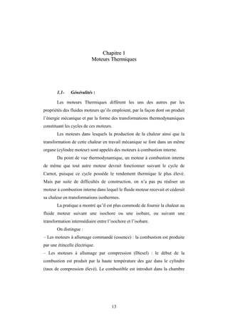 13
C
Ch
ha
ap
pi
it
tr
re
e 1
1
M
Mo
ot
te
eu
ur
rs
s T
Th
he
er
rm
mi
iq
qu
ue
es
s
1.1- Généralités :
Les moteurs Thermiques diffèrent les uns des autres par les
propriétés des fluides moteurs qu’ils emploient, par la façon dont on produit
l’énergie mécanique et par la forme des transformations thermodynamiques
constituant les cycles de ces moteurs.
Les moteurs dans lesquels la production de la chaleur ainsi que la
transformation de cette chaleur en travail mécanique se font dans un même
organe (cylindre moteur) sont appelés des moteurs à combustion interne.
Du point de vue thermodynamique, un moteur à combustion interne
de même que tout autre moteur devrait fonctionner suivant le cycle de
Carnot, puisque ce cycle possède le rendement thermique le plus élevé.
Mais par suite de difficultés de construction, on n’a pas pu réaliser un
moteur à combustion interne dans lequel le fluide moteur recevait et céderait
sa chaleur en transformations isothermes.
La pratique a montré qu’il est plus commode de fournir la chaleur au
fluide moteur suivant une isochore ou une isobare, ou suivant une
transformation intermédiaire entre l’isochore et l’isobare.
On distingue :
– Les moteurs à allumage commandé (essence) : la combustion est produite
par une étincelle électrique.
– Les moteurs à allumage par compression (Diesel) : le début de la
combustion est produit par la haute température des gaz dans le cylindre
(taux de compression élevé). Le combustible est introduit dans la chambre
Moteurs Thermiques
 