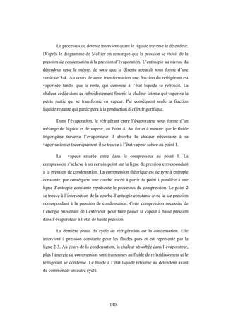 140
Le processus de détente intervient quant le liquide traverse le détendeur.
D’après le diagramme de Mollier on remarque que la pression se réduit de la
pression de condensation à la pression d’évaporation. L’enthalpie au niveau du
détendeur reste le même, de sorte que la détente apparaît sous forme d’une
verticale 3-4. Au cours de cette transformation une fraction du réfrigérant est
vaporisée tandis que le reste, qui demeure à l’état liquide se refroidit. La
chaleur cédée dans ce refroidissement fournit la chaleur latente qui vaporise la
petite partie qui se transforme en vapeur. Par conséquent seule la fraction
liquide restante qui participera à la production d’effet frigorifique.
Dans l’évaporation, le réfrigérant entre l’évaporateur sous forme d’un
mélange de liquide et de vapeur, au Point 4. Au fur et à mesure que le fluide
frigorigène traverse l’évaporateur il absorbe la chaleur nécessaire à sa
vaporisation et théoriquement il se trouve à l’état vapeur saturé au point 1.
La vapeur saturée entre dans le compresseur au point 1. La
compression s’achève à un certain point sur la ligne de pression correspondant
à la pression de condensation. La compression théorique est de type à entropie
constante, par conséquent une courbe tracée à partir du point 1 parallèle à une
ligne d’entropie constante représente le processus de compression. Le point 2
se trouve à l’intersection de la courbe d’entropie constante avec la de pression
correspondant à la pression de condensation. Cette compression nécessite de
l’énergie provenant de l’extérieur pour faire passer la vapeur à basse pression
dans l’évaporateur à l’état de haute pression.
La dernière phase du cycle de réfrigération est la condensation. Elle
intervient à pression constante pour les fluides purs et est représenté par la
ligne 2-3. Au cours de la condensation, la chaleur absorbée dans l’évaporateur,
plus l’énergie de compression sont transmises au fluide de refroidissement et le
réfrigérant se condense. Le fluide à l’état liquide retourne au détendeur avant
de commencer un autre cycle.
 