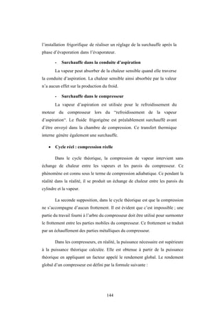 144
l’installation frigorifique de réaliser un réglage de la surchauffe après la
phase d’évaporation dans l’évaporateur.
- Surchauffe dans la conduite d’aspiration
La vapeur peut absorber de la chaleur sensible quand elle traverse
la conduite d’aspiration. La chaleur sensible ainsi absorbée par la valeur
n’a aucun effet sur la production du froid.
- Surchauffe dans le compresseur
La vapeur d’aspiration est utilisée pour le refroidissement du
moteur du compresseur lors du “refroidissement de la vapeur
d’aspiration“. Le fluide frigorigène est préalablement surchauffé avant
d’être envoyé dans la chambre de compression. Ce transfert thermique
interne génère également une surchauffe.
 Cycle réel : compression réelle
Dans le cycle théorique, la compression de vapeur intervient sans
échange de chaleur entre les vapeurs et les parois du compresseur. Ce
phénomène est connu sous le terme de compression adiabatique. Ce pendant la
réalité dans la réalité, il se produit un échange de chaleur entre les parois du
cylindre et la vapeur.
La seconde supposition, dans le cycle théorique est que la compression
ne s’accompagne d’aucun frottement. Il est évident que c’est impossible ; une
partie du travail fourni à l’arbre du compresseur doit être utilisé pour surmonter
le frottement entre les parties mobiles du compresseur. Ce frottement se traduit
par un échauffement des parties métalliques du compresseur.
Dans les compresseurs, en réalité, la puissance nécessaire est supérieure
à la puissance théorique calculée. Elle est obtenue à partir de la puissance
théorique en appliquant un facteur appelé le rendement global. Le rendement
global d’un compresseur est défini par la formule suivante :
 