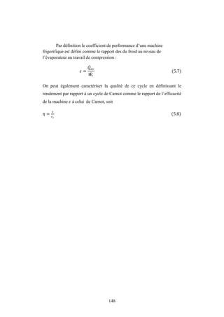 148
Par définition le coefficient de performance d’une machine
frigorifique est défini comme le rapport des du froid au niveau de
l’évaporateur au travail de compression :
= (5.7)
On peut également caractériser la qualité de ce cycle en définissant le
rendement par rapport à un cycle de Carnot comme le rapport de l’efficacité
de la machine à celui de Carnot, soit
� = (5.8)
 