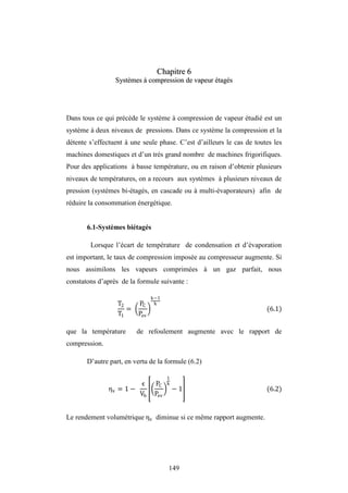 149
C
Ch
ha
ap
pi
it
tr
re
e 6
6
S
Sy
ys
st
tè
èm
me
es
s à
à c
co
om
mp
pr
re
es
ss
si
io
on
n d
de
e v
va
ap
pe
eu
ur
r é
ét
ta
ag
gé
és
s
Dans tous ce qui précède le système à compression de vapeur étudié est un
système à deux niveaux de pressions. Dans ce système la compression et la
détente s’effectuent à une seule phase. C’est d’ailleurs le cas de toutes les
machines domestiques et d’un très grand nombre de machines frigorifiques.
Pour des applications à basse température, ou en raison d’obtenir plusieurs
niveaux de températures, on a recours aux systèmes à plusieurs niveaux de
pression (systèmes bi-étagés, en cascade ou à multi-évaporateurs) afin de
réduire la consommation énergétique.
6.1-Systèmes biétagés
Lorsque l’écart de température de condensation et d’évaporation
est important, le taux de compression imposée au compresseur augmente. Si
nous assimilons les vapeurs comprimées à un gaz parfait, nous
constatons d’après de la formule suivante :
T2
T1
=
PC
Pev
k−1
k
(6.1)
que la température de refoulement augmente avec le rapport de
compression.
D’autre part, en vertu de la formule (6.2)
ηv = 1 −
ϵ
Vb
PC
Pev
1
k
− 1 (6.2)
Le rendement volumétrique ηv diminue si ce même rapport augmente.
 