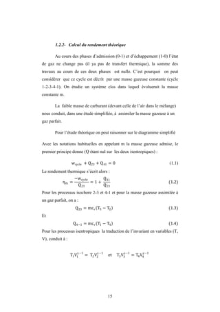 15
1.2.2- Calcul du rendement théorique
Au cours des phases d’admission (0-1) et d’échappement (1-0) l’état
de gaz ne change pas (il ya pas de transfert thermique), la somme des
travaux au cours de ces deux phases est nulle. C’est pourquoi on peut
considérer que ce cycle est décrit par une masse gazeuse constante (cycle
1-2-3-4-1). On étudie un système clos dans lequel évoluerait la masse
constante m.
La faible masse de carburant (devant celle de l’air dans le mélange)
nous conduit, dans une étude simplifiée, à assimiler la masse gazeuse à un
gaz parfait.
Pour l’étude théorique on peut raisonner sur le diagramme simplifié
Avec les notations habituelles en appelant m la masse gazeuse admise, le
premier principe donne (Q étant nul sur les deux isentropiques) :
wcycle + Q23 + Q41 = 0 (1.1)
Le rendement thermique s’écrit alors :
ηth =
−wcycle
Q23
= 1 +
Q41
Q23
(1.2)
Pour les processus isochore 2-3 et 4-1 et pour la masse gazeuse assimilée à
un gaz parfait, on a :
Q23 = mcv T3 − T2 (1.3)
Et
Q4−1 = mcv T1 − T4 (1.4)
Pour les processus isentropiques la traduction de l’invariant en variables (T,
V), conduit à :
T1V1
−1
= T2V2
−1
et T3V3
−1
= T4V4
−1
 